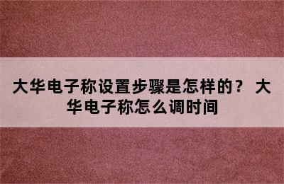 大华电子称设置步骤是怎样的？ 大华电子称怎么调时间